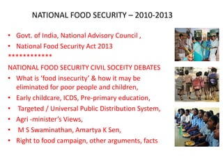 NATIONAL FOOD SECURITY – 2010-2013
• Govt. of India, National Advisory Council ,
• National Food Security Act 2013
************
NATIONAL FOOD SECURITY CIVIL SOCEITY DEBATES
• What is ‘food insecurity’ & how it may be
eliminated for poor people and children,
• Early childcare, ICDS, Pre-primary education,
• Targeted / Universal Public Distribution System,
• Agri -minister’s Views,
• M S Swaminathan, Amartya K Sen,
• Right to food campaign, other arguments, facts

 