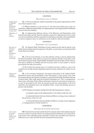 10 THE GAZETTE OF INDIA EXTRAORDINARY [PART II—
CHAPTERX
OBLIGATIONS OF LOCAL AUTHORITIES
25. (1) The local authorities shall be responsible for the proper implementation of this
Act in their respective areas.
(2) Without prejudice to sub-section (1), the State Government may assign, by
notification, additional responsibilities for implementation of the Targeted Public Distribution
System to the local authority.
26. In implementing different schemes of the Ministries and Departments of the
Central Government and the State Governments, prepared to implement provisions of this
Act, the local authorities shall be responsible for discharging such duties and responsibilities
as may be assigned to them, by notification, by the respective State Governments.
CHAPTERXI
TRANSPARENCY AND ACCOUNTABILITY
27. All Targeted Public Distribution System related records shall be placed in the
public domain and kept open for inspection to the public, in such manner as may be prescribed
by the State Government.
28. (1) Every local authority, or any other authority or body, as may be authorised by
the State Government, shall conduct or cause to be conducted, periodic social audits on the
functioning of fair price shops,Targeted Public Distribution System and other welfare schemes,
and cause to publicise its findings and take necessary action, in such manner as may be
prescribed by the State Government.
(2) The Central Government may, if it considers necessary, conduct or cause to be
conducted social audit through independent agencies having experience in conduct of such
audits.
29. (1) For ensuring transparency and proper functioning of the Targeted Public
Distribution System and accountability of the functionaries in such system, every State
Government shall set up Vigilance Committees as specified in the Public Distribution System
(Control) Order, 2001, made under the Essential Commodities Act, 1955, as amended from
time to time, at the State, District, Block and fair price shop levels consisting of such persons,
as may be prescribed by the State Government giving due representation to the local
authorities, the Scheduled Castes, the Scheduled Tribes, women and destitute persons or
persons with disability.
(2) The Vigilance Committees shall perform the following functions, namely:—
(a) regularly supervise the implementation of all schemes under this Act;
(b) inform the District Grievance Redressal Officer, in writing, of any violation of
the provisions of this Act; and
(c) inform the District Grievance Redressal Officer, in writing, of any malpractice
or misappropriation of funds found by it.
CHAPTERXII
PROVISIONS FOR ADVANCING FOOD SECURITY
30. The Central Government and the State Governments shall, while implementing the
provisions of this Act and the schemes for meeting specified entitlements, give special focus
to the needs of the vulnerable groups especially in remote areas and other areas which are
difficult to access, hilly and tribal areas for ensuring their food security.
Implementation
of Targeted
Public
Distribution
System by
local authority
in their areas.
Obligations of
local
authority.
Disclosure of
records of
Targeted
Public
Distribution
System.
Conduct of
social audit.
Setting up of
Vigilance
Committees.
10 of 1955.
Food security
for people
living in
remote, hilly
and tribal
areas.
 