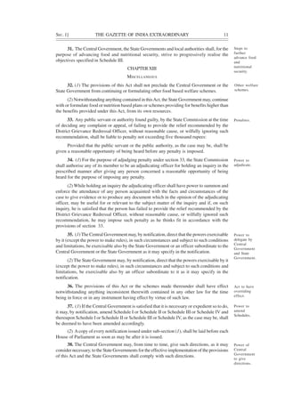 SEC. 1] THE GAZETTE OF INDIA EXTRAORDINARY 11
31. The Central Government, the State Governments and local authorities shall, for the
purpose of advancing food and nutritional security, strive to progressively realise the
objectives specified in Schedule III.
CHAPTERXIII
MISCELLANEOUS
32. (1) The provisions of this Act shall not preclude the Central Government or the
State Government from continuing or formulating other food based welfare schemes.
(2) Notwithstanding anything contained in thisAct, the State Government may, continue
with or formulate food or nutrition based plans or schemes providing for benefits higher than
the benefits provided under this Act, from its own resources.
33. Any public servant or authority found guilty, by the State Commission at the time
of deciding any complaint or appeal, of failing to provide the relief recommended by the
District Grievance Redressal Officer, without reasonable cause, or wilfully ignoring such
recommendation, shall be liable to penalty not exceeding five thousand rupees:
Provided that the public servant or the public authority, as the case may be, shall be
given a reasonable opportunity of being heard before any penalty is imposed.
34. (1) For the purpose of adjudging penalty under section 33, the State Commission
shall authorise any of its member to be an adjudicating officer for holding an inquiry in the
prescribed manner after giving any person concerned a reasonable opportunity of being
heard for the purpose of imposing any penalty.
(2) While holding an inquiry the adjudicating officer shall have power to summon and
enforce the attendance of any person acquainted with the facts and circumstances of the
case to give evidence or to produce any document which in the opinion of the adjudicating
officer, may be useful for or relevant to the subject matter of the inquiry and if, on such
inquiry, he is satisfied that the person has failed to provide the relief recommended by the
District Grievance Redressal Officer, without reasonable cause, or wilfully ignored such
recommendation, he may impose such penalty as he thinks fit in accordance with the
provisions of section 33.
35. (1)The Central Government may, by notification, direct that the powers exercisable
by it (except the power to make rules), in such circumstances and subject to such conditions
and limitations, be exercisable also by the State Government or an officer subordinate to the
Central Government or the State Government as it may specify in the notification.
(2) The State Government may, by notification, direct that the powers exercisable by it
(except the power to make rules), in such circumstances and subject to such conditions and
limitations, be exercisable also by an officer subordinate to it as it may specify in the
notification.
36. The provisions of this Act or the schemes made thereunder shall have effect
notwithstanding anything inconsistent therewith contained in any other law for the time
being in force or in any instrument having effect by virtue of such law.
37. (1) If the Central Government is satisfied that it is necessary or expedient so to do,
it may, by notification, amend Schedule I or Schedule II or Schedule III or Schedule IV and
thereupon Schedule I or Schedule II or Schedule III or Schedule IV, as the case may be, shall
be deemed to have been amended accordingly.
(2) Acopy of every notification issued under sub-section (1), shall be laid before each
House of Parliament as soon as may be after it is issued.
38. The Central Government may, from time to time, give such directions, as it may
consider necessary, to the State Governments for the effective implementation of the provisions
of this Act and the State Governments shall comply with such directions.
Steps to
further
advance food
and
nutritional
security.
Other welfare
schemes.
Penalties.
Power to
adjudicate.
Power to
delegate by
Central
Government
and State
Government.
Act to have
overriding
effect.
Power to
amend
Schedules.
Power of
Central
Government
to give
directions.
 