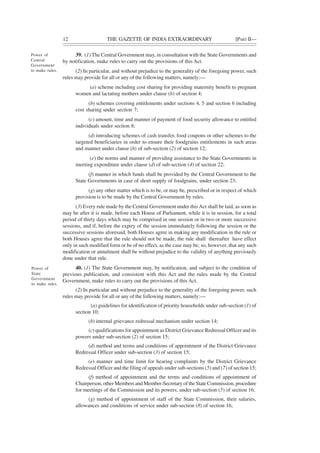 12 THE GAZETTE OF INDIA EXTRAORDINARY [PART II—
39. (1) The Central Government may, in consultation with the State Governments and
by notification, make rules to carry out the provisions of this Act.
(2) In particular, and without prejudice to the generality of the foregoing power, such
rules may provide for all or any of the following matters, namely:—
(a) scheme including cost sharing for providing maternity benefit to pregnant
women and lactating mothers under clause (b) of section 4;
(b) schemes covering entitlements under sections 4, 5 and section 6 including
cost sharing under section 7;
(c) amount, time and manner of payment of food security allowance to entitled
individuals under section 8;
(d) introducing schemes of cash transfer, food coupons or other schemes to the
targeted beneficiaries in order to ensure their foodgrains entitlements in such areas
and manner under clause (h) of sub-section (2) of section 12;
(e) the norms and manner of providing assistance to the State Governments in
meeting expenditure under clause (d) of sub-section (4) of section 22;
(f) manner in which funds shall be provided by the Central Government to the
State Governments in case of short supply of foodgrains, under section 23;
(g) any other matter which is to be, or may be, prescribed or in respect of which
provision is to be made by the Central Government by rules.
(3) Every rule made by the Central Government under thisAct shall be laid, as soon as
may be after it is made, before each House of Parliament, while it is in session, for a total
period of thirty days which may be comprised in one session or in two or more successive
sessions, and if, before the expiry of the session immediately following the session or the
successive sessions aforesaid, both Houses agree in making any modification in the rule or
both Houses agree that the rule should not be made, the rule shall thereafter have effect
only in such modified form or be of no effect, as the case may be; so, however, that any such
modification or annulment shall be without prejudice to the validity of anything previously
done under that rule.
40. (1) The State Government may, by notification, and subject to the condition of
previous publication, and consistent with this Act and the rules made by the Central
Government, make rules to carry out the provisions of this Act.
(2) In particular and without prejudice to the generality of the foregoing power, such
rules may provide for all or any of the following matters, namely:—
(a) guidelines for identification of priority households under sub-section (1) of
section 10;
(b) internal grievance redressal mechanism under section 14;
(c) qualifications for appointment as District Grievance Redressal Officer and its
powers under sub-section (2) of section 15;
(d) method and terms and conditions of appointment of the District Grievance
Redressal Officer under sub-section (3) of section 15;
(e) manner and time limit for hearing complaints by the District Grievance
Redressal Officer and the filing of appeals under sub-sections (5) and (7) of section 15;
(f) method of appointment and the terms and conditions of appointment of
Chairperson, other Members and Member-Secretary of the State Commission, procedure
for meetings of the Commission and its powers, under sub-section (5) of section 16;
(g) method of appointment of staff of the State Commission, their salaries,
allowances and conditions of service under sub-section (8) of section 16;
Power of
Central
Government
to make rules.
Power of
State
Government
to make rules.
 