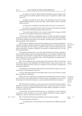 SEC. 1] THE GAZETTE OF INDIA EXTRAORDINARY 13
(h) manner in which the Targeted Public Distribution System related records
shall be placed in the public domain and kept open for inspection to public under
section 27;
(i) manner in which the social audit on the functioning of fair price shops,
Targeted Public Distribution System and other welfare schemes shall be conducted
under section 28;
(j) composition of Vigilance Committees under sub-section (1) of section 29;
(k) schemes or programmes of the Central Government or the State Governments
for utilisation of institutional mechanism under section 43;
(l) any other matter which is to be, or may be, prescribed or in respect of which
provision is to be made by the State Government by rules.
(3) Every rule, notification and guidelines made or issued by the State Government
under this Act shall, as soon as may be after it is made or issued, be laid before each House
of the State Legislature where there are two Houses, and where there is one House of the
State Legislature, before that House.
41. The schemes, guidelines, orders and food standard, grievance redressal mechanism,
vigilance committees, existing on the date of commencement of thisAct, shall continue to be
in force and operate till such schemes, guidelines, orders and food standard, grievance
redressal mechanism, vigilance committees are specified or notified under this Act or the
rules made thereunder:
Provided that anything done or any action taken under the said schemes, guidelines,
orders and food standard, grievance redressal mechanism, or by vigilance committees shall
be deemed to have been done or taken under the corresponding provisions of this Act and
shall continue to be in force accordingly unless and until superseded by anything done or
by any action taken under this Act.
42. (1) If any difficulty arises in giving effect to the provisions of this Act, the Central
Government may, by order, published in the Official Gazette, make such provisions, not
inconsistent with the provisions of this Act, as appear to it to be necessary or expedient for
removing the difficulty:
Provided that no order shall be made under this section after the expiry of two years
from the date of commencement of this Act.
(2) Every order made under this section shall be laid, as soon as may be after it is made,
before each House of Parliament.
43. The services of authorities to be appointed or constituted under sections 15 and 16
may be utilised in the implementation of other schemes or programmes of the Central
Government or the State Governments, as may be prescribed by the State Government.
44. The Central Government, or as the case may be, the State Government, shall be
liable for a claim by any person entitled under this Act, except in the case of war, flood,
drought, fire, cyclone or earthquake affecting the regular supply of foodgrains or meals to
such person under this Act:
Provided that the Central Government may, in consultation with the Planning
Commission, declare whether or not any such situation affecting the regular supply of
foodgrains or meals to such person has arisen or exists.
45. (1) The National Food Security Ordinance, 2013 is hereby repealed.
(2) Notwithstanding such repeal,—
(a) anything done, any action taken or any identification of eligible households
made; or
Transitory
provisions for
schemes,
guidelines,
etc.
Power to
remove
difficulties.
Utilisation of
institutional
mechanism
for other
purposes.
Force
Majeure.
Repeal and
savings.
Ord. 7 of 2013.
 