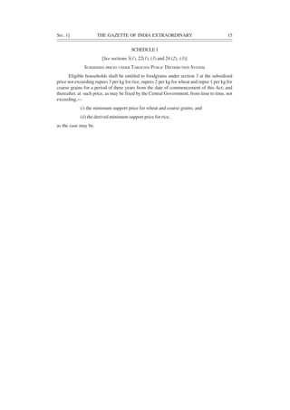 SEC. 1] THE GAZETTE OF INDIA EXTRAORDINARY 15
SCHEDULE I
[See sections 3(1), 22(1), (3) and 24 (2), (3)]
SUBSIDISED PRICES UNDER TARGETED PUBLIC DISTRIBUTION SYSTEM
Eligible households shall be entitled to foodgrains under section 3 at the subsidised
price not exceeding rupees 3 per kg for rice, rupees 2 per kg for wheat and rupee 1 per kg for
coarse grains for a period of three years from the date of commencement of this Act; and
thereafter, at such price, as may be fixed by the Central Government, from time to time, not
exceeding,—
(i) the minimum support price for wheat and coarse grains; and
(ii) the derived minimum support price for rice,
as the case may be.
 
