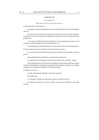 SEC. 1] THE GAZETTE OF INDIA EXTRAORDINARY 17
SCHEDULE III
(See section 31)
PROVISIONS FOR ADVANCING FOOD SECURITY
(1) Revitalisation ofAgriculture—
(a) agrarian reforms through measures for securing interests of small and marginal
farmers;
(b) increase in investments in agriculture, including research and development,
extension services, micro and minor irrigation and power to increase productivity and
production;
(c) ensuring livelihood security to farmers by way of remunerative prices, access
to inputs, credit, irrigation, power, crop insurance, etc.;
(d) prohibiting unwarranted diversion of land and water from food production.
(2) Procurement, Storage and Movement related interventions—
(a) incentivising decentralised procurement including procurement of coarse
grains;
(b) geographical diversification of procurement operations;
(c) augmentation of adequate decentralised modern and scientific storage;
(d) giving top priority to movement of foodgrains and providing sufficient number
of rakes for this purpose, including expanding the line capacity of railways to facilitate
foodgrain movement from surplus to consuming regions.
(3) Others: Access to—
(a) safe and adequate drinking water and sanitation;
(b) health care;
(c) nutritional, health and education support to adolescent girls;
(d) adequate pensions for senior citizens, persons with disability and single
women.
 