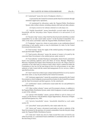 2 THE GAZETTE OF INDIA EXTRAORDINARY [PART II—
(2) "central pool" means the stock of foodgrains which is,—
(i) procured by the Central Government and the State Governments through
minimum support price operations;
(ii) maintained for allocations under the Targeted Public Distribution
System, other welfare schemes, including calamity relief and such other schemes;
(iii) kept as reserves for schemes referred to in sub-clause (ii);
(3) "eligible households" means households covered under the priority
households and the Antyodaya Anna Yojana referred to in sub-section (1) of
section 3;
(4) "fair price shop" means a shop which has been licensed to distribute essential
commodities by an order issued under section 3 of the Essential Commodities Act,
1955, to the ration card holders under the Targeted Public Distribution System;
(5) "foodgrains" means rice, wheat or coarse grains or any combination thereof
conforming to such quality norms as may be determined, by order, by the Central
Government from time to time;
(6) "food security" means the supply of the entitled quantity of foodgrains and
meal specified under Chapter II;
(7) "food security allowance" means the amount of money to be paid by the
concerned State Government to the entitled persons under section 8;
(8) "local authority" includes Panchayat, municipality, district board, cantonment
board, town planning authority and in the States of Assam, Manipur, Meghalaya,
Mizoram, Nagaland and Tripura where Panchayats do not exist, the village council or
committee or any other body, by whatever name called, which is authorised under the
Constitution or any law for the time being in force for self-governance or any other
authority or body vested with the control and management of civic services, within a
specified local area;
(9) "meal" means hot cooked or pre-cooked and heated before its service meal or
take home ration, as may be prescribed by the Central Government;
(10) "minimum support price" means the assured price announced by the Central
Government at which foodgrains are procured from farmers by the Central Government
and the State Governments and their agencies, for the central pool;
(11) "notification" means a notification issued under this Act and published in
the Official Gazette;
(12) "other welfare schemes" means such Government schemes, in addition to
the Targeted Public Distribution System, under which foodgrains or meals are supplied
as part of the schemes;
(13) "person with disability" means a person defined as such in clause (t) of
section 2 of the Persons with Disabilities (Equal Opportunities, Protection of Rights
and Full Participation)Act, 1995;
(14) "priority households" means households identified as such under
section 10;
(15) "prescribed" means prescribed by rules made under this Act;
(16) "ration card" means a document issued under an order or authority of the
State Government for the purchase of essential commodities from the fair price shops
under the Targeted Public Distribution System;
(17) "rural area" means any area in a State except those areas covered by any
urban local body or a cantonment board established or constituted under any law for
the time being in force;
10 of 1955.
1 of 1996.
 