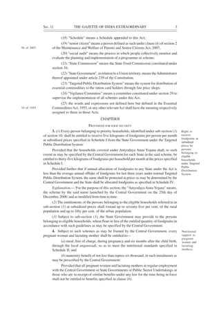 SEC. 1] THE GAZETTE OF INDIA EXTRAORDINARY 3
(18) "Schedule" means a Schedule appended to this Act;
(19) "senior citizen" means a person defined as such under clause (h) of section 2
of the Maintenance and Welfare of Parents and Senior Citizens Act, 2007;
(20) "social audit" means the process in which people collectively monitor and
evaluate the planning and implementation of a programme or scheme;
(21) "State Commission" means the State Food Commission constituted under
section 16;
(22) "State Government", in relation to a Union territory, means theAdministrator
thereof appointed under article 239 of the Constitution;
(23) "Targeted Public Distribution System" means the system for distribution of
essential commodities to the ration card holders through fair price shops;
(24) "Vigilance Committee" means a committee constituted under section 29 to
supervise the implementation of all schemes under this Act;
(25) the words and expressions not defined here but defined in the Essential
CommoditiesAct, 1955, or any other relevantAct shall have the meaning respectively
assigned to them in those Acts.
CHAPTERII
PROVISIONS FOR FOOD SECURITY
3. (1) Every person belonging to priority households, identified under sub-section (1)
of section 10, shall be entitled to receive five kilograms of foodgrains per person per month
at subsidised prices specified in Schedule I from the State Government under the Targeted
Public Distribution System:
Provided that the households covered under Antyodaya Anna Yojana shall, to such
extent as may be specified by the Central Government for each State in the said scheme, be
entitled to thirty-five kilograms of foodgrains per household per month at the prices specified
in Schedule I:
Provided further that if annual allocation of foodgrains to any State under the Act is
less than the average annual offtake of foodgrains for last three years under normal Targeted
Public Distribution System, the same shall be protected at prices as may be determined by the
Central Government and the State shall be allocated foodgrains as specified in Schedule IV.
Explanation.— For the purpose of this section, the "AntyodayaAnna Yojana" means,
the scheme by the said name launched by the Central Government on the 25th day of
December, 2000; and as modified from time to time.
(2) The entitlements of the persons belonging to the eligible households referred to in
sub-section (1) at subsidised prices shall extend up to seventy-five per cent. of the rural
population and up to fifty per cent. of the urban population.
(3) Subject to sub-section (1), the State Government may provide to the persons
belonging to eligible households, wheat flour in lieu of the entitled quantity of foodgrains in
accordance with such guidelines as may be specified by the Central Government.
4. Subject to such schemes as may be framed by the Central Government, every
pregnant woman and lactating mother shall be entitled to—
(a) meal, free of charge, during pregnancy and six months after the child birth,
through the local anganwadi, so as to meet the nutritional standards specified in
Schedule II; and
(b) maternity benefit of not less than rupees six thousand, in such instalments as
may be prescribed by the Central Government:
Provided that all pregnant women and lactating mothers in regular employment
with the Central Government or State Governments or Public Sector Undertakings or
those who are in receipt of similar benefits under any law for the time being in force
shall not be entitled to benefits specified in clause (b).
56 of 2007.
10 of 1955.
Right to
receive
foodgrains at
subsidised
prices by
persons
belonging to
eligible
households
under Targeted
Public
Distribution
System.
Nutritional
support to
pregnant
women and
lactating
mothers.
 