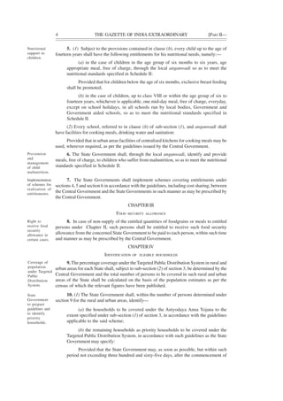 4 THE GAZETTE OF INDIA EXTRAORDINARY [PART II—
5. (1) Subject to the provisions contained in clause (b), every child up to the age of
fourteen years shall have the following entitlements for his nutritional needs, namely:—
(a) in the case of children in the age group of six months to six years, age
appropriate meal, free of charge, through the local anganwadi so as to meet the
nutritional standards specified in Schedule II:
Provided that for children below the age of six months, exclusive breast feeding
shall be promoted;
(b) in the case of children, up to class VIII or within the age group of six to
fourteen years, whichever is applicable, one mid-day meal, free of charge, everyday,
except on school holidays, in all schools run by local bodies, Government and
Government aided schools, so as to meet the nutritional standards specified in
Schedule II.
(2) Every school, referred to in clause (b) of sub-section (1), and anganwadi shall
have facilities for cooking meals, drinking water and sanitation:
Provided that in urban areas facilities of centralised kitchens for cooking meals may be
used, wherever required, as per the guidelines issued by the Central Government.
6. The State Government shall, through the local anganwadi, identify and provide
meals, free of charge, to children who suffer from malnutrition, so as to meet the nutritional
standards specified in Schedule II.
7. The State Governments shall implement schemes covering entitlements under
sections 4, 5 and section 6 in accordance with the guidelines, including cost sharing, between
the Central Government and the State Governments in such manner as may be prescribed by
the Central Government.
CHAPTERIII
FOOD SECURITY ALLOWANCE
8. In case of non-supply of the entitled quantities of foodgrains or meals to entitled
persons under Chapter II, such persons shall be entitled to receive such food security
allowance from the concerned State Government to be paid to each person, within such time
and manner as may be prescribed by the Central Government.
CHAPTERIV
IDENTIFICATION OF ELIGIBLE HOUSEHOLDS
9. The percentage coverage under the Targeted Public Distribution System in rural and
urban areas for each State shall, subject to sub-section (2) of section 3, be determined by the
Central Government and the total number of persons to be covered in such rural and urban
areas of the State shall be calculated on the basis of the population estimates as per the
census of which the relevant figures have been published.
10. (1) The State Government shall, within the number of persons determined under
section 9 for the rural and urban areas, identify—
(a) the households to be covered under the Antyodaya Anna Yojana to the
extent specified under sub-section (1) of section 3, in accordance with the guidelines
applicable to the said scheme;
(b) the remaining households as priority households to be covered under the
Targeted Public Distribution System, in accordance with such guidelines as the State
Government may specify:
Provided that the State Government may, as soon as possible, but within such
period not exceeding three hundred and sixty-five days, after the commencement of
Nutritional
support to
children.
Prevention
and
management
of child
malnutrition.
Implementation
of schemes for
realisation of
entitlements.
Right to
receive food
security
allowance in
certain cases.
Coverage of
population
under Targeted
Public
Distribution
System.
State
Government
to prepare
guidelines and
to identify
priority
households.
 