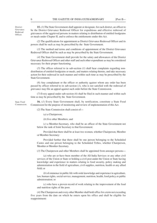 6 THE GAZETTE OF INDIA EXTRAORDINARY [PART II—
15. (1) The State Government shall appoint or designate, for each district, an officer to
be the District Grievance Redressal Officer for expeditious and effective redressal of
grievances of the aggrieved persons in matters relating to distribution of entitled foodgrains
or meals under Chapter II, and to enforce the entitlements under this Act.
(2) The qualifications for appointment as District Grievance Redressal Officer and its
powers shall be such as may be prescribed by the State Government.
(3) The method and terms and conditions of appointment of the District Grievance
Redressal Officer shall be such as may be prescribed by the State Government.
(4) The State Government shall provide for the salary and allowances of the District
Grievance Redressal Officer and other staff and such other expenditure as may be considered
necessary for their proper functioning.
(5) The officer referred to in sub-section (1) shall hear complaints regarding non-
distribution of entitled foodgrains or meals, and matters relating thereto, and take necessary
action for their redressal in such manner and within such time as may be prescribed by the
State Government.
(6) Any complainant or the officer or authority against whom any order has been
passed by officer referred to in sub-section (1), who is not satisfied with the redressal of
grievance may file an appeal against such order before the State Commission.
(7) Every appeal under sub-section (6) shall be filed in such manner and within such
time as may be prescribed by the State Government.
16. (1) Every State Government shall, by notification, constitute a State Food
Commission for the purpose of monitoring and review of implementation of this Act.
(2) The State Commission shall consist of—
(a) a Chairperson;
(b) five other Members; and
(c) a Member-Secretary, who shall be an officer of the State Government not
below the rank of Joint Secretary to that Government:
Provided that there shall be at least two women, whether Chairperson, Member
or Member-Secretary:
Provided further that there shall be one person belonging to the Scheduled
Castes and one person belonging to the Scheduled Tribes, whether Chairperson,
Member or Member-Secretary.
(3) The Chairperson and other Members shall be appointed from amongst persons—
(a) who are or have been member of the All India Services or any other civil
services of the Union or State or holding a civil post under the Union or State having
knowledge and experience in matters relating to food security, policy making and
administration in the field of agriculture, civil supplies, nutrition, health or any allied
field; or
(b) of eminence in public life with wide knowledge and experience in agriculture,
law, human rights, social service, management, nutrition, health, food policy or public
administration; or
(c) who have a proven record of work relating to the improvement of the food
and nutrition rights of the poor.
(4) The Chairperson and every other Member shall hold office for a term not exceeding
five years from the date on which he enters upon his office and shall be eligible for
reappointment:
District
Grievance
Redressal
Officer.
State Food
Commission.
 