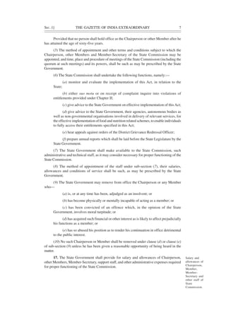SEC. 1] THE GAZETTE OF INDIA EXTRAORDINARY 7
Provided that no person shall hold office as the Chairperson or other Member after he
has attained the age of sixty-five years.
(5) The method of appointment and other terms and conditions subject to which the
Chairperson, other Members and Member-Secretary of the State Commission may be
appointed, and time, place and procedure of meetings of the State Commission (including the
quorum at such meetings) and its powers, shall be such as may be prescribed by the State
Government.
(6) The State Commission shall undertake the following functions, namely:—
(a) monitor and evaluate the implementation of this Act, in relation to the
State;
(b) either suo motu or on receipt of complaint inquire into violations of
entitlements provided under Chapter II;
(c) give advice to the State Government on effective implementation of thisAct;
(d) give advice to the State Government, their agencies, autonomous bodies as
well as non-governmental organisations involved in delivery of relevant services, for
the effective implementation of food and nutrition related schemes, to enable individuals
to fully access their entitlements specified in this Act;
(e) hear appeals against orders of the District Grievance Redressal Officer;
(f) prepare annual reports which shall be laid before the State Legislature by the
State Government.
(7) The State Government shall make available to the State Commission, such
administrative and technical staff, as it may consider necessary for proper functioning of the
State Commission.
(8) The method of appointment of the staff under sub-section (7), their salaries,
allowances and conditions of service shall be such, as may be prescribed by the State
Government.
(9) The State Government may remove from office the Chairperson or any Member
who—
(a) is, or at any time has been, adjudged as an insolvent; or
(b) has become physically or mentally incapable of acting as a member; or
(c) has been convicted of an offence which, in the opinion of the State
Government, involves moral turpitude; or
(d) has acquired such financial or other interest as is likely to affect prejudicially
his functions as a member; or
(e) has so abused his position as to render his continuation in office detrimental
to the public interest.
(10) No such Chairperson or Member shall be removed under clause (d) or clause (e)
of sub-section (9) unless he has been given a reasonable opportunity of being heard in the
matter.
17. The State Government shall provide for salary and allowances of Chairperson,
other Members, Member-Secretary, support staff, and other administrative expenses required
for proper functioning of the State Commission.
Salary and
allowances of
Chairperson,
Member,
Member-
Secretary and
other staff of
State
Commission.
 