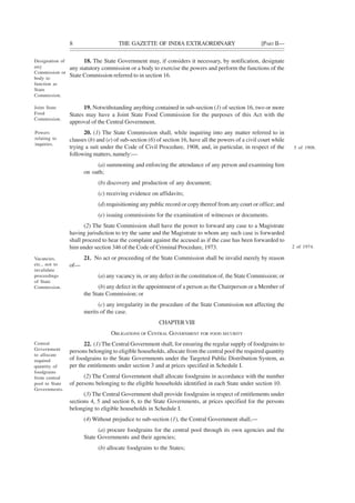 8 THE GAZETTE OF INDIA EXTRAORDINARY [PART II—
18. The State Government may, if considers it necessary, by notification, designate
any statutory commission or a body to exercise the powers and perform the functions of the
State Commission referred to in section 16.
19. Notwithstanding anything contained in sub-section (1) of section 16, two or more
States may have a Joint State Food Commission for the purposes of this Act with the
approval of the Central Government.
20. (1) The State Commission shall, while inquiring into any matter referred to in
clauses (b) and (e) of sub-section (6) of section 16, have all the powers of a civil court while
trying a suit under the Code of Civil Procedure, 1908, and, in particular, in respect of the
following matters, namely:—
(a) summoning and enforcing the attendance of any person and examining him
on oath;
(b) discovery and production of any document;
(c) receiving evidence on affidavits;
(d) requisitioning any public record or copy thereof from any court or office; and
(e) issuing commissions for the examination of witnesses or documents.
(2) The State Commission shall have the power to forward any case to a Magistrate
having jurisdiction to try the same and the Magistrate to whom any such case is forwarded
shall proceed to hear the complaint against the accused as if the case has been forwarded to
him under section 346 of the Code of Criminal Procedure, 1973.
21. No act or proceeding of the State Commission shall be invalid merely by reason
of—
(a) any vacancy in, or any defect in the constitution of, the State Commission; or
(b) any defect in the appointment of a person as the Chairperson or a Member of
the State Commission; or
(c) any irregularity in the procedure of the State Commission not affecting the
merits of the case.
CHAPTERVIII
OBLIGATIONS OF CENTRAL GOVERNMENT FOR FOOD SECURITY
22. (1) The Central Government shall, for ensuring the regular supply of foodgrains to
persons belonging to eligible households, allocate from the central pool the required quantity
of foodgrains to the State Governments under the Targeted Public Distribution System, as
per the entitlements under section 3 and at prices specified in Schedule I.
(2) The Central Government shall allocate foodgrains in accordance with the number
of persons belonging to the eligible households identified in each State under section 10.
(3) The Central Government shall provide foodgrains in respect of entitlements under
sections 4, 5 and section 6, to the State Governments, at prices specified for the persons
belonging to eligible households in Schedule I.
(4) Without prejudice to sub-section (1), the Central Government shall,—
(a) procure foodgrains for the central pool through its own agencies and the
State Governments and their agencies;
(b) allocate foodgrains to the States;
Designation of
any
Commission or
body to
function as
State
Commission.
Joint State
Food
Commission.
Powers
relating to
inquiries.
5 of 1908.
Vacancies,
etc., not to
invalidate
proceedings
of State
Commission.
2 of 1974.
Central
Government
to allocate
required
quantity of
foodgrains
from central
pool to State
Governments.
 