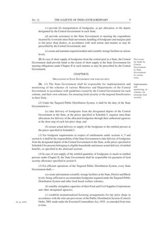SEC. 1] THE GAZETTE OF INDIA EXTRAORDINARY 9
(c) provide for transportation of foodgrains, as per allocation, to the depots
designated by the Central Government in each State;
(d) provide assistance to the State Government in meeting the expenditure
incurred by it towards intra-State movement, handling of foodgrains and margins paid
to fair price shop dealers, in accordance with such norms and manner as may be
prescribed by the Central Government; and
(e) create and maintain required modern and scientific storage facilities at various
levels.
23. In case of short supply of foodgrains from the central pool to a State, the Central
Government shall provide funds to the extent of short supply to the State Government for
meeting obligations under Chapter II in such manner as may be prescribed by the Central
Government.
CHAPTERIX
OBLIGATIONS OF STATE GOVERNMENT FOR FOOD SECURITY
24. (1) The State Government shall be responsible for implementation and
monitoring of the schemes of various Ministries and Departments of the Central
Government in accordance with guidelines issued by the Central Government for each
scheme, and their own schemes, for ensuring food security to the targeted beneficiaries
in their State.
(2) Under the Targeted Public Distribution System, it shall be the duty of the State
Government to—
(a) take delivery of foodgrains from the designated depots of the Central
Government in the State, at the prices specified in Schedule I, organise intra-State
allocations for delivery of the allocated foodgrains through their authorised agencies
at the door-step of each fair price shop; and
(b) ensure actual delivery or supply of the foodgrains to the entitled persons at
the prices specified in Schedule I.
(3) For foodgrain requirements in respect of entitlements under sections 4, 5 and
section 6, it shall be the responsibility of the State Government to take delivery of foodgrains
from the designated depots of the Central Government in the State, at the prices specified in
Schedule I for persons belonging to eligible households and ensure actual delivery of entitled
benefits, as specified in the aforesaid sections.
(4) In case of non-supply of the entitled quantities of foodgrains or meals to entitled
persons under Chapter II, the State Government shall be responsible for payment of food
security allowance specified in section 8.
(5) For efficient operations of the Targeted Public Distribution System, every State
Government shall,—
(a) create and maintain scientific storage facilities at the State, District and Block
levels, being sufficient to accommodate foodgrains required under the Targeted Public
Distribution System and other food based welfare schemes;
(b) suitably strengthen capacities of their Food and Civil Supplies Corporations
and other designated agencies;
(c) establish institutionalised licensing arrangements for fair price shops in
accordance with the relevant provisions of the Public Distribution System (Control)
Order, 2001 made under the Essential CommoditiesAct, 1955, as amended from time
to time.
Provisions
for funds by
Central
Government
to State
Government
in certain
cases.
Implementation
and
monitoring of
schemes for
ensuring food
security.
10 of 1955.
 