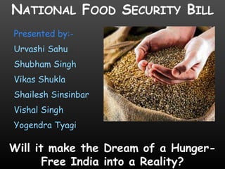 NATIONAL FOOD SECURITY BILL
Presented by:Urvashi Sahu
Shubham Singh
Vikas Shukla
Shailesh Sinsinbar
Vishal Singh
Yogendra Tyagi

Will it make the Dream of a HungerFree India into a Reality?

 