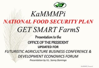 KaMMMPi Proposal
KaMMMPi
NATIONAL FOOD SECURITY PLAN
GET SMART FarmS
Presentation to the
OFFICE OF THE PRESIDENT
UPDATED FOR
FUTURISTIC AGRICULTURE BUSINESS CONFERENCE &
DEVELOPMENT ECONOMICS FORUM
Presentation by V.L. Sonny Domingo
 