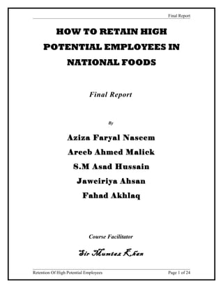 Final Report
HOW TO RETAIN HIGHHOW TO RETAIN HIGH
POTENTIAL EMPLOYEES INPOTENTIAL EMPLOYEES IN
NATIONAL FOODSNATIONAL FOODS
Final Report
By
Aziza Faryal Naseem
Areeb Ahmed Malick
S.M Asad Hussain
Jaweiriya Ahsan
Fahad Akhlaq
Course Facilitator
Sir Mumtaz KhanSir Mumtaz Khan
Retention Of High Potential Employees Page 1 of 24
 