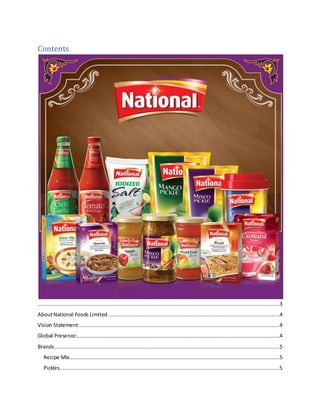 Contents
..........................................................................................................................................................3
AboutNational Foods Limited .............................................................................................................4
Vision Statement:...............................................................................................................................4
Global Presence:.................................................................................................................................4
Brands...............................................................................................................................................5
Recipe Mix......................................................................................................................................5
Pickles............................................................................................................................................5
 