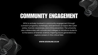 NFSU is actively involved in community engagement through
outreach programs, workshops, and seminars on topics like cyber
safety, forensic awareness, and crime prevention. The university
also collaborates with schools and colleges to introduce students
to the basics of forensic science, inspiring future generations to
explore careers in this critical field.
COMMUNITY ENGAGEMENT
WWW.IESONLINE.CO.IN
 