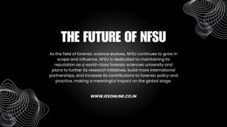 As the field of forensic science evolves, NFSU continues to grow in
scope and influence. NFSU is dedicated to maintaining its
reputation as a world-class forensic sciences university and
plans to further its research initiatives, build more international
partnerships, and increase its contributions to forensic policy and
practice, making a meaningful impact on the global stage.
THE FUTURE OF NFSU
WWW.IESONLINE.CO.IN
 