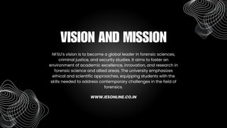 NFSU’s vision is to become a global leader in forensic sciences,
criminal justice, and security studies. It aims to foster an
environment of academic excellence, innovation, and research in
forensic science and allied areas. The university emphasizes
ethical and scientific approaches, equipping students with the
skills needed to address contemporary challenges in the field of
forensics.
VISION AND MISSION
WWW.IESONLINE.CO.IN
 