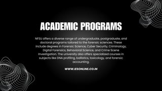 NFSU offers a diverse range of undergraduate, postgraduate, and
doctoral programs tailored to the forensic sciences. These
include degrees in Forensic Science, Cyber Security, Criminology,
Digital Forensics, Behavioral Science, and Crime Scene
Investigation. The university also offers specialized courses in
subjects like DNA profiling, ballistics, toxicology, and forensic
accounting.
ACADEMIC PROGRAMS
WWW.IESONLINE.CO.IN
 