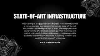 NFSU’s campus is equipped with advanced facilities that provide
a comprehensive learning environment. Its state-of-the-art
laboratories are among the best in India, featuring specialized
equipment for DNA analysis, toxicology, cyber forensics, and
ballistics. NFSU’s digital library and research centers provide
access to a vast array of resources, supporting students and
faculty in their research endeavors.
STATE-OF-ART INFRASTRUCTURE
WWW.IESONLINE.CO.IN
 