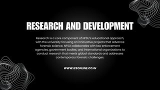 Research is a core component of NFSU’s educational approach,
with the university focusing on innovative projects that advance
forensic science. NFSU collaborates with law enforcement
agencies, government bodies, and international organizations to
conduct research that meets global standards and addresses
contemporary forensic challenges.
RESEARCH AND DEVELOPMENT
WWW.IESONLINE.CO.IN
 