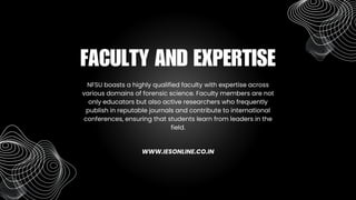 NFSU boasts a highly qualified faculty with expertise across
various domains of forensic science. Faculty members are not
only educators but also active researchers who frequently
publish in reputable journals and contribute to international
conferences, ensuring that students learn from leaders in the
field.
FACULTY AND EXPERTISE
WWW.IESONLINE.CO.IN
 
