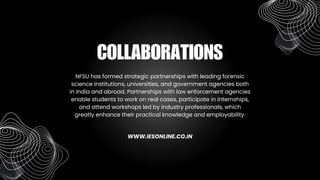 NFSU has formed strategic partnerships with leading forensic
science institutions, universities, and government agencies both
in India and abroad. Partnerships with law enforcement agencies
enable students to work on real cases, participate in internships,
and attend workshops led by industry professionals, which
greatly enhance their practical knowledge and employability.
COLLABORATIONS
WWW.IESONLINE.CO.IN
 