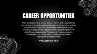 NFSU graduates have a wide array of career paths available to
them in both the public and private sectors. Career opportunities
include forensic scientists, crime scene investigators, cyber
security analysts, criminologists, forensic psychologists, and
digital forensic specialists. The university’s strong industry
connections and career support services ensure high
employability for graduates.
CAREER OPPORTUNITIES
WWW.IESONLINE.CO.IN
 
