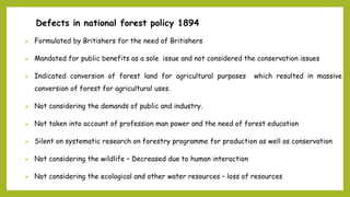 Defects in national forest policy 1894
 Formulated by Britishers for the need of Britishers
 Mandated for public benefits as a sole issue and not considered the conservation issues
 Indicated conversion of forest land for agricultural purposes which resulted in massive
conversion of forest for agricultural uses.
 Not considering the demands of public and industry.
 Not taken into account of profession man power and the need of forest education
 Silent on systematic research on forestry programme for production as well as conservation
 Not considering the wildlife – Decreased due to human interaction
 Not considering the ecological and other water resources – loss of resources
 