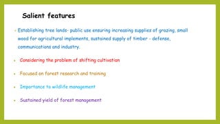 Salient features
• Establishing tree lands- public use ensuring increasing supplies of grazing, small
wood for agricultural implements, sustained supply of timber - defense,
communications and industry.
 Considering the problem of shifting cultivation
 Focused on forest research and training
 Importance to wildlife management
 Sustained yield of forest management
 