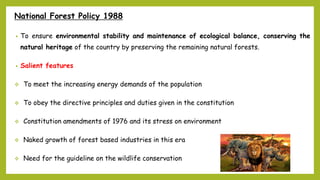 National Forest Policy 1988
• To ensure environmental stability and maintenance of ecological balance, conserving the
natural heritage of the country by preserving the remaining natural forests.
• Salient features
 To meet the increasing energy demands of the population
 To obey the directive principles and duties given in the constitution
 Constitution amendments of 1976 and its stress on environment
 Naked growth of forest based industries in this era
 Need for the guideline on the wildlife conservation
 