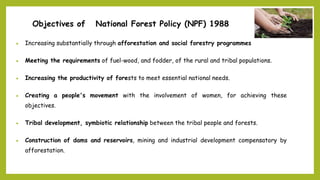 Objectives of National Forest Policy (NPF) 1988
 Increasing substantially through afforestation and social forestry programmes
 Meeting the requirements of fuel-wood, and fodder, of the rural and tribal populations.
 Increasing the productivity of forests to meet essential national needs.
 Creating a people's movement with the involvement of women, for achieving these
objectives.
 Tribal development, symbiotic relationship between the tribal people and forests.
 Construction of dams and reservoirs, mining and industrial development compensatory by
afforestation.
 
