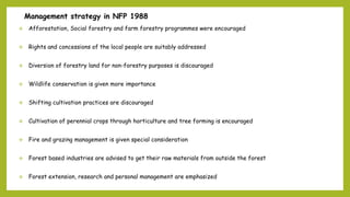 Management strategy in NFP 1988
 Afforestation, Social forestry and farm forestry programmes were encouraged
 Rights and concessions of the local people are suitably addressed
 Diversion of forestry land for non-forestry purposes is discouraged
 Wildlife conservation is given more importance
 Shifting cultivation practices are discouraged
 Cultivation of perennial crops through horticulture and tree forming is encouraged
 Fire and grazing management is given special consideration
 Forest based industries are advised to get their raw materials from outside the forest
 Forest extension, research and personal management are emphasized
•
 