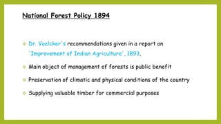 National Forest Policy 1894
 Dr. Voelcker's recommendations given in a report on
'Improvement of Indian Agriculture', 1893.
 Main object of management of forests is public benefit
 Preservation of climatic and physical conditions of the country
 Supplying valuable timber for commercial purposes
 
