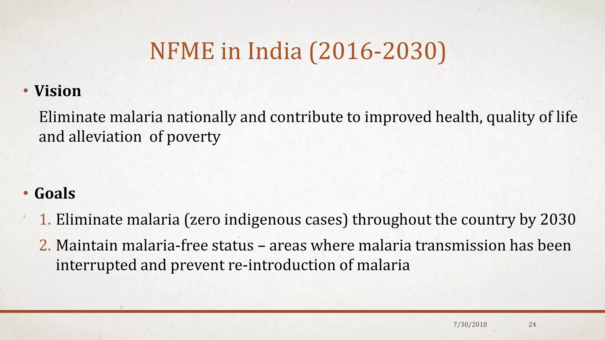 NFME in India (2016-2030)
• Vision
Eliminate malaria nationally and contribute to improved health, quality of life
and alleviation of poverty
• Goals
1. Eliminate malaria (zero indigenous cases) throughout the country by 2030
2. Maintain malaria-free status – areas where malaria transmission has been
interrupted and prevent re-introduction of malaria
7/30/2018 24
 