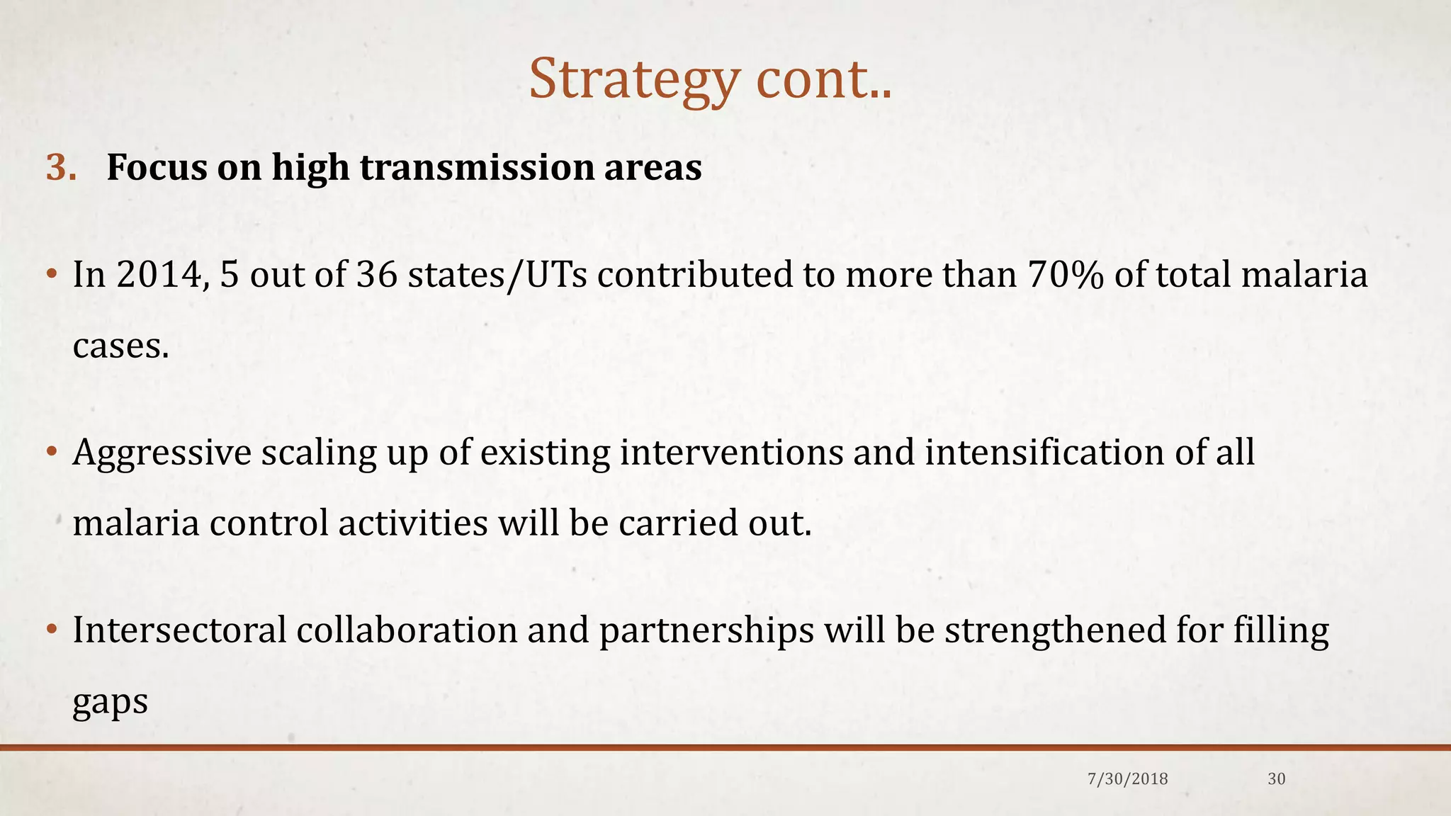 Strategy cont..
3. Focus on high transmission areas
• In 2014, 5 out of 36 states/UTs contributed to more than 70% of total malaria
cases.
• Aggressive scaling up of existing interventions and intensification of all
malaria control activities will be carried out.
• Intersectoral collaboration and partnerships will be strengthened for filling
gaps
7/30/2018 30
 