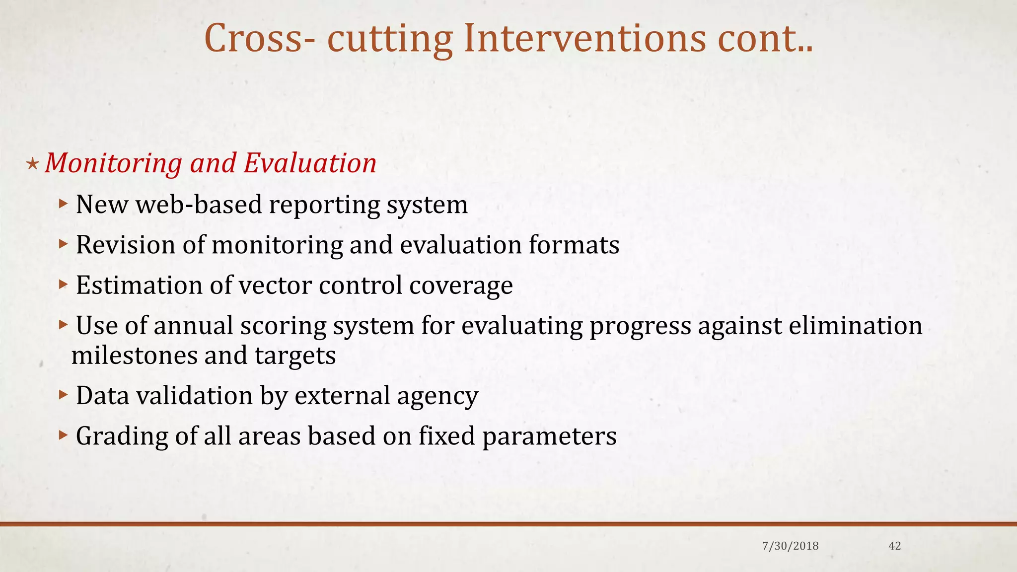 Cross- cutting Interventions cont..
⋆Monitoring and Evaluation
▸New web-based reporting system
▸Revision of monitoring and evaluation formats
▸Estimation of vector control coverage
▸Use of annual scoring system for evaluating progress against elimination
milestones and targets
▸Data validation by external agency
▸Grading of all areas based on fixed parameters
7/30/2018 42
 