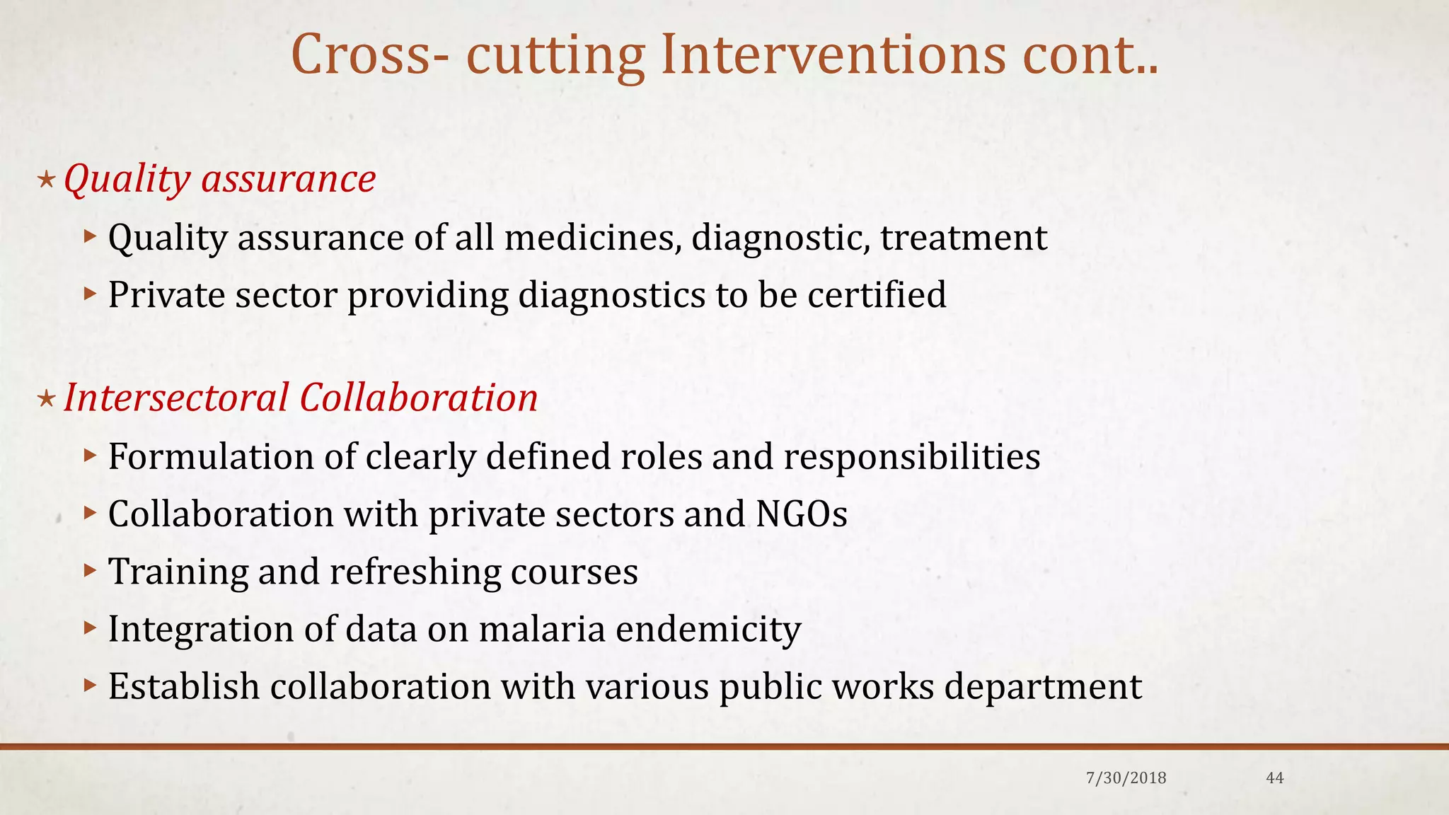 Cross- cutting Interventions cont..
⋆Quality assurance
▸Quality assurance of all medicines, diagnostic, treatment
▸Private sector providing diagnostics to be certified
⋆Intersectoral Collaboration
▸Formulation of clearly defined roles and responsibilities
▸Collaboration with private sectors and NGOs
▸Training and refreshing courses
▸Integration of data on malaria endemicity
▸Establish collaboration with various public works department
7/30/2018 44
 