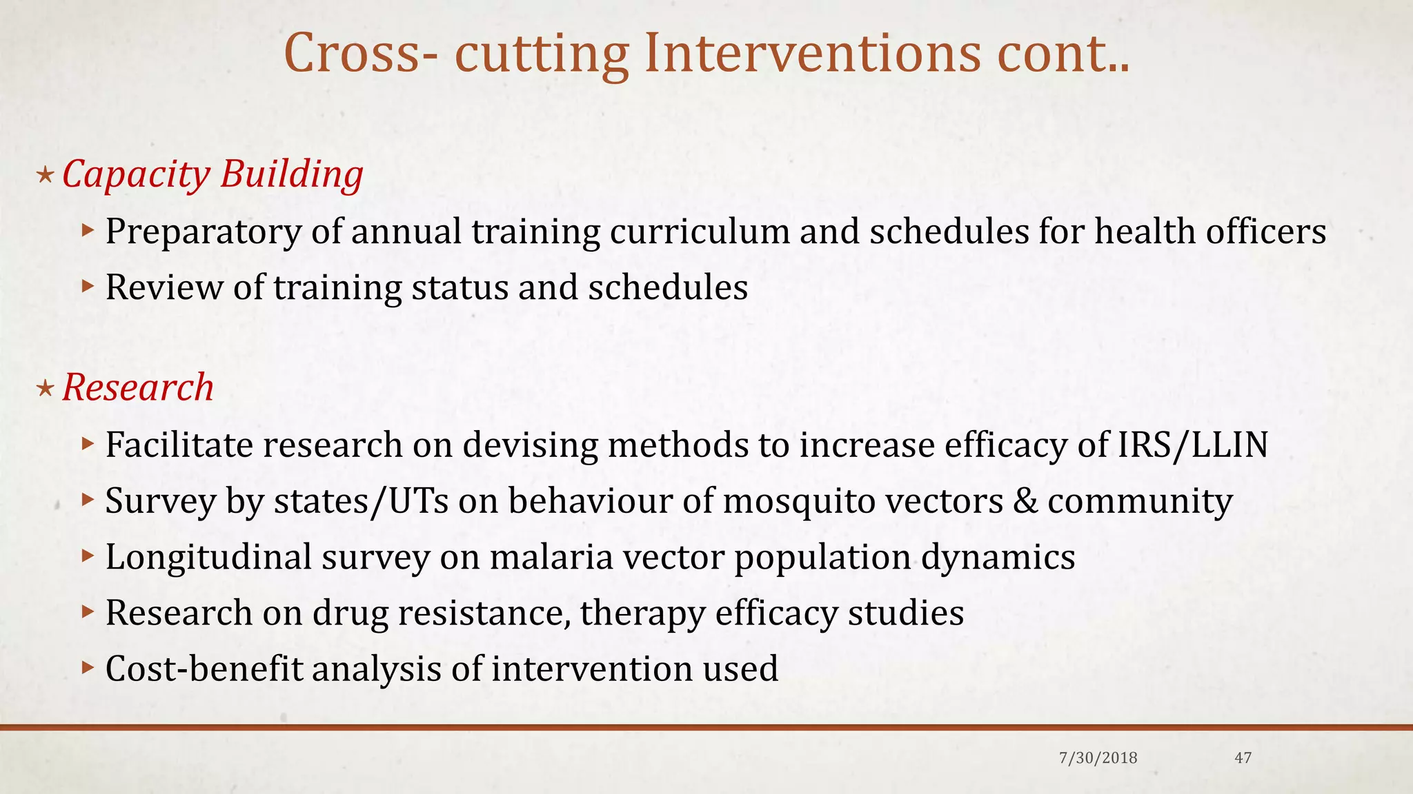 Cross- cutting Interventions cont..
⋆Capacity Building
▸Preparatory of annual training curriculum and schedules for health officers
▸Review of training status and schedules
⋆Research
▸Facilitate research on devising methods to increase efficacy of IRS/LLIN
▸Survey by states/UTs on behaviour of mosquito vectors & community
▸Longitudinal survey on malaria vector population dynamics
▸Research on drug resistance, therapy efficacy studies
▸Cost-benefit analysis of intervention used
7/30/2018 47
 