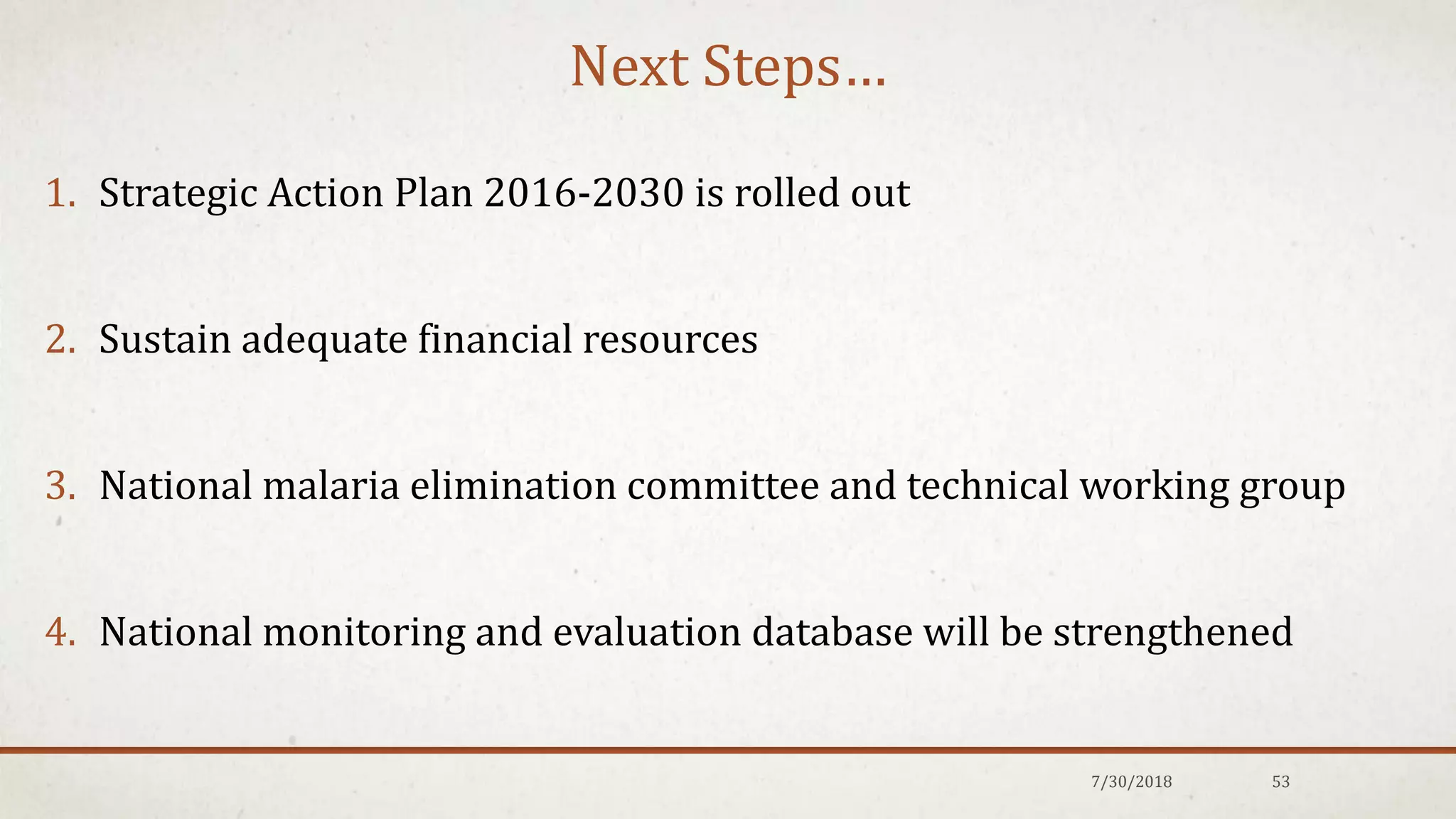 Next Steps…
1. Strategic Action Plan 2016-2030 is rolled out
2. Sustain adequate financial resources
3. National malaria elimination committee and technical working group
4. National monitoring and evaluation database will be strengthened
7/30/2018 53
 