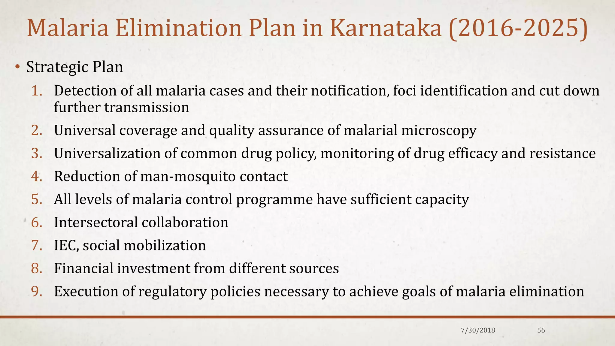Malaria Elimination Plan in Karnataka (2016-2025)
• Strategic Plan
1. Detection of all malaria cases and their notification, foci identification and cut down
further transmission
2. Universal coverage and quality assurance of malarial microscopy
3. Universalization of common drug policy, monitoring of drug efficacy and resistance
4. Reduction of man-mosquito contact
5. All levels of malaria control programme have sufficient capacity
6. Intersectoral collaboration
7. IEC, social mobilization
8. Financial investment from different sources
9. Execution of regulatory policies necessary to achieve goals of malaria elimination
7/30/2018 56
 