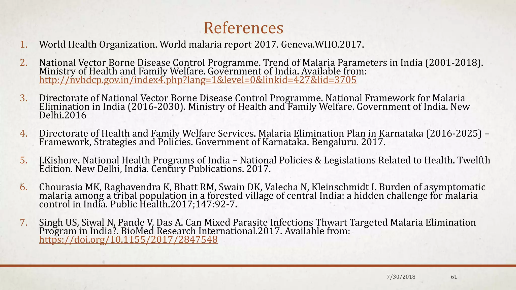 References
1. World Health Organization. World malaria report 2017. Geneva.WHO.2017.
2. National Vector Borne Disease Control Programme. Trend of Malaria Parameters in India (2001-2018).
Ministry of Health and Family Welfare. Government of India. Available from:
http://nvbdcp.gov.in/index4.php?lang=1&level=0&linkid=427&lid=3705
3. Directorate of National Vector Borne Disease Control Programme. National Framework for Malaria
Elimination in India (2016-2030). Ministry of Health and Family Welfare. Government of India. New
Delhi.2016
4. Directorate of Health and Family Welfare Services. Malaria Elimination Plan in Karnataka (2016-2025) –
Framework, Strategies and Policies. Government of Karnataka. Bengaluru. 2017.
5. J.Kishore. National Health Programs of India – National Policies & Legislations Related to Health. Twelfth
Edition. New Delhi, India. Century Publications. 2017.
6. Chourasia MK, Raghavendra K, Bhatt RM, Swain DK, Valecha N, Kleinschmidt I. Burden of asymptomatic
malaria among a tribal population in a forested village of central India: a hidden challenge for malaria
control in India. Public Health.2017;147:92-7.
7. Singh US, Siwal N, Pande V, Das A. Can Mixed Parasite Infections Thwart Targeted Malaria Elimination
Program in India?. BioMed Research International.2017. Available from:
https://doi.org/10.1155/2017/2847548
7/30/2018 61
 