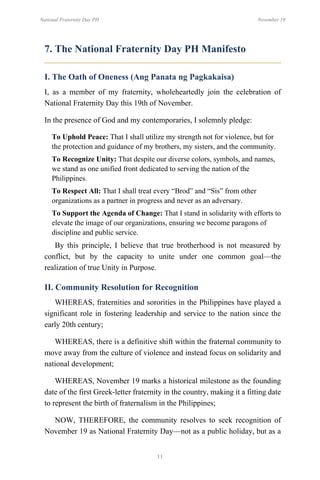 11
National Fraternity Day PH November 19
7. The National Fraternity Day PH Manifesto
I. The Oath of Oneness (Ang Panata ng Pagkakaisa)
I, as a member of my fraternity, wholeheartedly join the celebration of
National Fraternity Day this 19th of November.
In the presence of God and my contemporaries, I solemnly pledge:
To Uphold Peace: That I shall utilize my strength not for violence, but for
the protection and guidance of my brothers, my sisters, and the community.
To Recognize Unity: That despite our diverse colors, symbols, and names,
we stand as one unified front dedicated to serving the nation of the
Philippines.
To Respect All: That I shall treat every “Brod” and “Sis” from other
organizations as a partner in progress and never as an adversary.
To Support the Agenda of Change: That I stand in solidarity with efforts to
elevate the image of our organizations, ensuring we become paragons of
discipline and public service.
By this principle, I believe that true brotherhood is not measured by
conflict, but by the capacity to unite under one common goal—the
realization of true Unity in Purpose.
II. Community Resolution for Recognition
WHEREAS, fraternities and sororities in the Philippines have played a
significant role in fostering leadership and service to the nation since the
early 20th century;
WHEREAS, there is a definitive shift within the fraternal community to
move away from the culture of violence and instead focus on solidarity and
national development;
WHEREAS, November 19 marks a historical milestone as the founding
date of the first Greek-letter fraternity in the country, making it a fitting date
to represent the birth of fraternalism in the Philippines;
NOW, THEREFORE, the community resolves to seek recognition of
November 19 as National Fraternity Day—not as a public holiday, but as a
 