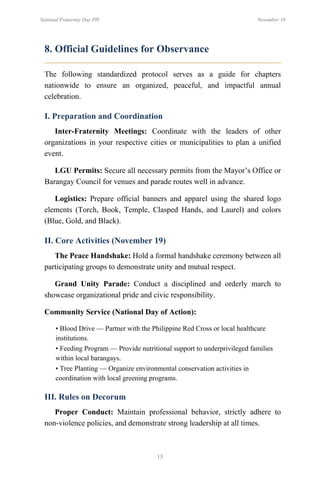 13
National Fraternity Day PH November 19
8. Official Guidelines for Observance
The following standardized protocol serves as a guide for chapters
nationwide to ensure an organized, peaceful, and impactful annual
celebration.
I. Preparation and Coordination
Inter-Fraternity Meetings: Coordinate with the leaders of other
organizations in your respective cities or municipalities to plan a unified
event.
LGU Permits: Secure all necessary permits from the Mayor’s Office or
Barangay Council for venues and parade routes well in advance.
Logistics: Prepare official banners and apparel using the shared logo
elements (Torch, Book, Temple, Clasped Hands, and Laurel) and colors
(Blue, Gold, and Black).
II. Core Activities (November 19)
The Peace Handshake: Hold a formal handshake ceremony between all
participating groups to demonstrate unity and mutual respect.
Grand Unity Parade: Conduct a disciplined and orderly march to
showcase organizational pride and civic responsibility.
Community Service (National Day of Action):
• Blood Drive — Partner with the Philippine Red Cross or local healthcare
institutions.
• Feeding Program — Provide nutritional support to underprivileged families
within local barangays.
• Tree Planting — Organize environmental conservation activities in
coordination with local greening programs.
III. Rules on Decorum
Proper Conduct: Maintain professional behavior, strictly adhere to
non-violence policies, and demonstrate strong leadership at all times.
 