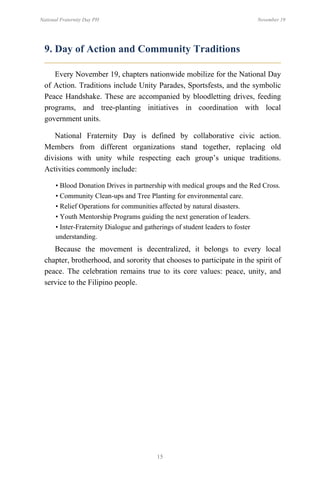 15
National Fraternity Day PH November 19
9. Day of Action and Community Traditions
Every November 19, chapters nationwide mobilize for the National Day
of Action. Traditions include Unity Parades, Sportsfests, and the symbolic
Peace Handshake. These are accompanied by bloodletting drives, feeding
programs, and tree-planting initiatives in coordination with local
government units.
National Fraternity Day is defined by collaborative civic action.
Members from different organizations stand together, replacing old
divisions with unity while respecting each group’s unique traditions.
Activities commonly include:
• Blood Donation Drives in partnership with medical groups and the Red Cross.
• Community Clean-ups and Tree Planting for environmental care.
• Relief Operations for communities affected by natural disasters.
• Youth Mentorship Programs guiding the next generation of leaders.
• Inter-Fraternity Dialogue and gatherings of student leaders to foster
understanding.
Because the movement is decentralized, it belongs to every local
chapter, brotherhood, and sorority that chooses to participate in the spirit of
peace. The celebration remains true to its core values: peace, unity, and
service to the Filipino people.
 