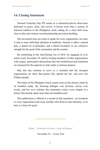 24
National Fraternity Day PH November 19
14. Closing Statement
National Fraternity Day PH stands as a community-driven observance
dedicated to peace, unity, and service. It honors more than a century of
fraternal tradition in the Philippines while calling for a clear shift away
from rivalry and violence toward partnership and nation-building.
The movement does not claim to speak for every organization, nor does
it seek to erase individual identities or traditions. Instead, it offers a shared
date, a shared set of principles, and a shared invitation: to use collective
strength for the good of the community and the country.
By committing to the Anti-Hazing Act of 2018, by engaging in civic
action every November 19, and by treating members of other organizations
with respect, participants demonstrate that true brotherhood and sisterhood
are measured by the capacity to unite under a common purpose.
May this day continue to serve as a reminder that the strongest
organizations are those that protect life, uphold the law, and serve the
Filipino people.
The future of the Philippine Greek system rests on the choices made by
its members today. By choosing dialogue over division, service over
rivalry, and law over violence, the community writes a new chapter in a
history that already spans more than one hundred years.
This publication is offered as a record of that aspiration—an invitation
to every organization and every member who believes that fraternity, at its
best, is a force for good.
Theme: “Fraternity in Peace, Unity in Purpose”
November 19 — Every Year
 