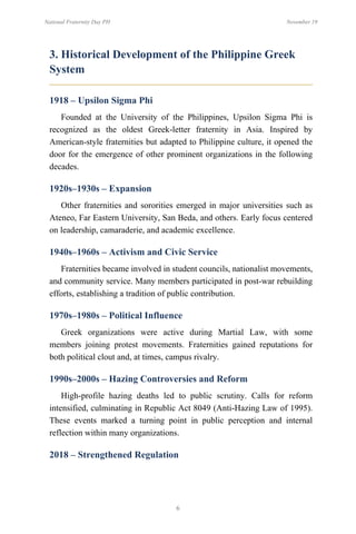 6
National Fraternity Day PH November 19
3. Historical Development of the Philippine Greek
System
1918 – Upsilon Sigma Phi
Founded at the University of the Philippines, Upsilon Sigma Phi is
recognized as the oldest Greek-letter fraternity in Asia. Inspired by
American-style fraternities but adapted to Philippine culture, it opened the
door for the emergence of other prominent organizations in the following
decades.
1920s–1930s – Expansion
Other fraternities and sororities emerged in major universities such as
Ateneo, Far Eastern University, San Beda, and others. Early focus centered
on leadership, camaraderie, and academic excellence.
1940s–1960s – Activism and Civic Service
Fraternities became involved in student councils, nationalist movements,
and community service. Many members participated in post-war rebuilding
efforts, establishing a tradition of public contribution.
1970s–1980s – Political Influence
Greek organizations were active during Martial Law, with some
members joining protest movements. Fraternities gained reputations for
both political clout and, at times, campus rivalry.
1990s–2000s – Hazing Controversies and Reform
High-profile hazing deaths led to public scrutiny. Calls for reform
intensified, culminating in Republic Act 8049 (Anti-Hazing Law of 1995).
These events marked a turning point in public perception and internal
reflection within many organizations.
2018 – Strengthened Regulation
 