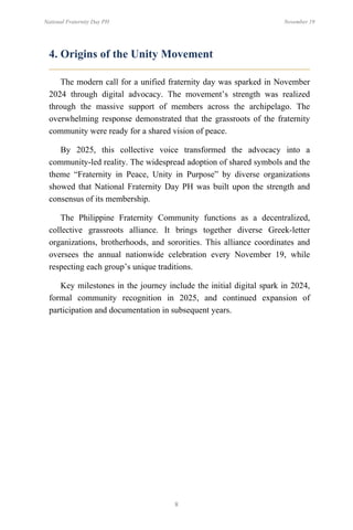 8
National Fraternity Day PH November 19
4. Origins of the Unity Movement
The modern call for a unified fraternity day was sparked in November
2024 through digital advocacy. The movement’s strength was realized
through the massive support of members across the archipelago. The
overwhelming response demonstrated that the grassroots of the fraternity
community were ready for a shared vision of peace.
By 2025, this collective voice transformed the advocacy into a
community-led reality. The widespread adoption of shared symbols and the
theme “Fraternity in Peace, Unity in Purpose” by diverse organizations
showed that National Fraternity Day PH was built upon the strength and
consensus of its membership.
The Philippine Fraternity Community functions as a decentralized,
collective grassroots alliance. It brings together diverse Greek-letter
organizations, brotherhoods, and sororities. This alliance coordinates and
oversees the annual nationwide celebration every November 19, while
respecting each group’s unique traditions.
Key milestones in the journey include the initial digital spark in 2024,
formal community recognition in 2025, and continued expansion of
participation and documentation in subsequent years.
 