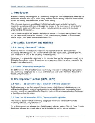 National Fraternity Day Philippines | Reference Document
1. Introduction
National Fraternity Day Philippines is a community-recognized annual observance held every 19
November. It serves as a day of peace, unity, and civic service among fraternities and sororities
across the country. The observance is not a public holiday.
This reference document consolidates the historical background, symbolic framework,
manifesto, operational guidelines, and supporting context of the observance. It is intended for
use by chapter leaders, members, and partner institutions seeking a clear and structured
understanding of the initiative.
The movement emphasizes adherence to Republic Act No. 11053 (Anti-Hazing Act of 2018)
and promotes a culture in which brotherhood and sisterhood are grounded in shared values,
mutual respect, and public service rather than conflict.
2. Historical Evolution and Heritage
2.1 A Century of Fraternal Tradition
For more than one hundred years, fraternities have contributed to the development of
leadership in the Philippines. The country’s first Greek-letter organization, Upsilon Sigma Phi,
was established in 1918 at the University of the Philippines.
November 19 is observed in recognition of this founding date and the subsequent growth of the
Philippine Greek-letter system. The date serves as a common historical reference point for the
broader fraternal community.
2.2 Formal Community Recognition
On 19 November 2025, the observance was formally embraced by participating organizations
as a community-recognized day of peace and nationwide unity under the theme “Fraternity in
Peace, Unity in Purpose.”
3. Development Timeline (2024–2026)
3.1 Year 1 — 11 November 2024: Initiation of Public Discourse
Public discussion of a unified national observance was initiated through digital advocacy. A
widely circulated inquiry on social media platforms prompted nationwide conversation among
members regarding the possibility of shifting from patterns of inter-organizational conflict toward
a shared commitment to peace.
3.2 Year 2 — 19 November 2025: Community Recognition
The date was declared a fully community-recognized observance with the official motto
“Fraternity in Peace, Unity in Purpose.”
To facilitate unrestricted adoption, the official logo was released under a CC0 1.0 Public Domain
Dedication, allowing any organization to use and display the symbol without restriction.
Page 3 of 9 · Community-Recognized Observance · Not a Public Holiday
 