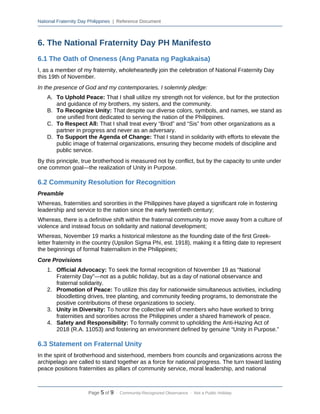 National Fraternity Day Philippines | Reference Document
6. The National Fraternity Day PH Manifesto
6.1 The Oath of Oneness (Ang Panata ng Pagkakaisa)
I, as a member of my fraternity, wholeheartedly join the celebration of National Fraternity Day
this 19th of November.
In the presence of God and my contemporaries, I solemnly pledge:
A. To Uphold Peace: That I shall utilize my strength not for violence, but for the protection
and guidance of my brothers, my sisters, and the community.
B. To Recognize Unity: That despite our diverse colors, symbols, and names, we stand as
one unified front dedicated to serving the nation of the Philippines.
C. To Respect All: That I shall treat every “Brod” and “Sis” from other organizations as a
partner in progress and never as an adversary.
D. To Support the Agenda of Change: That I stand in solidarity with efforts to elevate the
public image of fraternal organizations, ensuring they become models of discipline and
public service.
By this principle, true brotherhood is measured not by conflict, but by the capacity to unite under
one common goal—the realization of Unity in Purpose.
6.2 Community Resolution for Recognition
Preamble
Whereas, fraternities and sororities in the Philippines have played a significant role in fostering
leadership and service to the nation since the early twentieth century;
Whereas, there is a definitive shift within the fraternal community to move away from a culture of
violence and instead focus on solidarity and national development;
Whereas, November 19 marks a historical milestone as the founding date of the first Greek-
letter fraternity in the country (Upsilon Sigma Phi, est. 1918), making it a fitting date to represent
the beginnings of formal fraternalism in the Philippines;
Core Provisions
1. Official Advocacy: To seek the formal recognition of November 19 as “National
Fraternity Day”—not as a public holiday, but as a day of national observance and
fraternal solidarity.
2. Promotion of Peace: To utilize this day for nationwide simultaneous activities, including
bloodletting drives, tree planting, and community feeding programs, to demonstrate the
positive contributions of these organizations to society.
3. Unity in Diversity: To honor the collective will of members who have worked to bring
fraternities and sororities across the Philippines under a shared framework of peace.
4. Safety and Responsibility: To formally commit to upholding the Anti-Hazing Act of
2018 (R.A. 11053) and fostering an environment defined by genuine “Unity in Purpose.”
6.3 Statement on Fraternal Unity
In the spirit of brotherhood and sisterhood, members from councils and organizations across the
archipelago are called to stand together as a force for national progress. The turn toward lasting
peace positions fraternities as pillars of community service, moral leadership, and national
Page 5 of 9 · Community-Recognized Observance · Not a Public Holiday
 