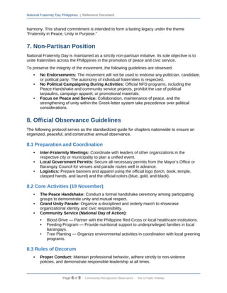 National Fraternity Day Philippines | Reference Document
harmony. This shared commitment is intended to form a lasting legacy under the theme
“Fraternity in Peace, Unity in Purpose.”
7. Non-Partisan Position
National Fraternity Day is maintained as a strictly non-partisan initiative. Its sole objective is to
unite fraternities across the Philippines in the promotion of peace and civic service.
To preserve the integrity of the movement, the following guidelines are observed:
• No Endorsements: The movement will not be used to endorse any politician, candidate,
or political party. The autonomy of individual fraternities is respected.
• No Political Campaigning During Activities: Official NFD programs, including the
Peace Handshake and community service projects, prohibit the use of political
tarpaulins, campaign apparel, or promotional materials.
• Focus on Peace and Service: Collaboration, maintenance of peace, and the
strengthening of unity within the Greek-letter system take precedence over political
considerations.
8. Official Observance Guidelines
The following protocol serves as the standardized guide for chapters nationwide to ensure an
organized, peaceful, and constructive annual observance.
8.1 Preparation and Coordination
• Inter-Fraternity Meetings: Coordinate with leaders of other organizations in the
respective city or municipality to plan a unified event.
• Local Government Permits: Secure all necessary permits from the Mayor’s Office or
Barangay Council for venues and parade routes well in advance.
• Logistics: Prepare banners and apparel using the official logo (torch, book, temple,
clasped hands, and laurel) and the official colors (blue, gold, and black).
8.2 Core Activities (19 November)
• The Peace Handshake: Conduct a formal handshake ceremony among participating
groups to demonstrate unity and mutual respect.
• Grand Unity Parade: Organize a disciplined and orderly march to showcase
organizational identity and civic responsibility.
• Community Service (National Day of Action):
• Blood Drive — Partner with the Philippine Red Cross or local healthcare institutions.
• Feeding Program — Provide nutritional support to underprivileged families in local
barangays.
• Tree Planting — Organize environmental activities in coordination with local greening
programs.
8.3 Rules of Decorum
• Proper Conduct: Maintain professional behavior, adhere strictly to non-violence
policies, and demonstrate responsible leadership at all times.
Page 6 of 9 · Community-Recognized Observance · Not a Public Holiday
 
